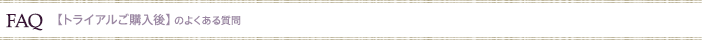 FAQ  【トライアルご購入後】のよくある質問